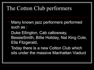 The Cotton Club performers
• Many known jazz performers performed
such as :
• Duke Ellington, Cab callowway,
BessieSmith, Billie Holiday, Nat King Cole,
Ella Fitzgerald,
• Today there is a new Cotton Club which
sits under the massive Manhattan Viaduct
 