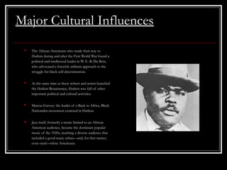 Major Cultural Influences
• The African Americans who made their way to
Harlem during and after the First World War found a
political and intellectual leader in W. E. B. Du Bois,
who advocated a forceful, militant approach to the
struggle for black self-determination.
• At the same time as these writers and artists launched
the Harlem Renaissance, Harlem was full of other
important political and cultural activities.
• Marcus Garvey: the leader of a Back to Africa, Black
Nationalist movement centered in Harlem.
• Jazz itself, formerly a music limited to an African
American audience, became the dominant popular
music of the 1920s, reaching a diverse audience that
included a good many urban—and, for that matter,
even rural—white Americans.
 