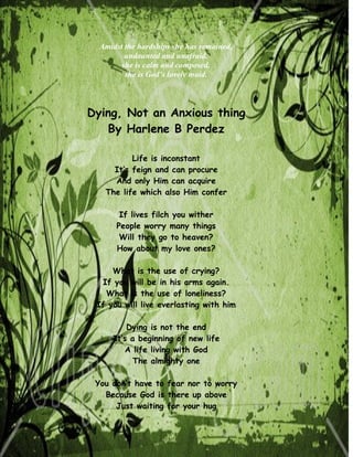 Amidst the hardships she has remained,
         undaunted and unafraid.
        she is calm and composed,
         she is God’s lovely maid.



Dying, Not an Anxious thing
   By Harlene B Perdez

          Life is inconstant
     It’s feign and can procure
     And only Him can acquire
   The life which also Him confer

       If lives filch you wither
      People worry many things
       Will they go to heaven?
      How about my love ones?

     What is the use of crying?
  If you will be in his arms again.
   What is the use of loneliness?
 If you will live everlasting with him

         Dying is not the end
     It’s a beginning of new life
        A life living with God
           The almighty one

 You don’t have to fear nor to worry
   Because God is there up above
      Just waiting for your hug
 