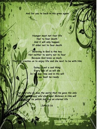 And for you to back in His arms again




                 Younger    must not fear life
                     Nor    to fear death
                  And it    will only happen
                 If older   not to fear death

                Believing in God is the key
             Not neither to worry nor to fear
                Because God loves us much,
That He creates us to enjoy life and die next to be with Him

                  Dying is not a sad thing
                  Every one of us will die
               In his due time and in His will
                   So we must be ready




    For God who so love the world that He gave His only
    Begotten son and who shall ever Believes in Him will
           Not be perish but live an eternal life

                            John 3:16
 