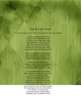 Joey De Leon’s Poem
The funeral cortege of former Pres. Cory Aquino: My tears came naturally

                  Wala na sa piling ng mga Pilipino,
                 Tinig ng awiting Mga Kababayan Ko,
                At lumisan na rin noong isang Sabado,
                Inang nagpalipad sa awiting Bayan Ko.
                  Ako'y sumasaludo, paalam Pangulo,
                 May isa 'kong lihim, kay tagal itinago,
                Sa lahat nang inabot kong mga namuno,
               Tanging ikaw lang sa luha ko'y nagpatulo.

                Marami ang nalungkot sa iyong pagyao,
                Magalang ang lahat at puno ng respeto,
                Nagpasalamat pa nga Kapamilya sa 'yo,
                 Dahil kanilang himpilan naibalik mo.

                    Subalit ano itong nabalitaan ko?
                Nangyari noong Lunes, a-tres ng Agosto,
                   Habang inililipat ang mga labi mo,
                Ika'y parang nabastos sa isang TV show.

                  At ang napakasaklap at masakit dito,
              Ang nambastos pa'y kapamilya ng anak mo,
                    Napanood ito ng tao at publiko,
                  Kakaunti na nga, ngunit lahat nahilo.
                   Sabi ng TV host na mainit ang ulo
                 Pagkakita sa video na kanyang kasalo,
               "Sandali, meron akong ano... sa'ting ano...
                  Hindi naman sa ano," nagkaanu-ano!
              Ayon sa Internet, meron pa s'yang nasambit,
             "Sana pakitanggal muna 'yan sa'ting traffic..."
                    At 'di maaalis sa iyong pag-iisip,
                 Ang parada ng patay ang pinaliligpit!
                At dagdag pa daw ng naghahari-harian,
 