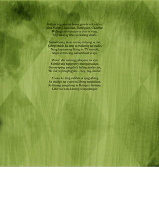 Buti pa ang apat na honor guards ni Cory —
Sina Malab, Laguindan, Rodriguez, Cadiente,
    Walong oras tumayo sa ulan at viaje,
     Ang lahat ay tiniis at walang sinabi.

  Samantalang ikaw na may bubong sa ulo,
 Komportable ka lang sa malamig na studio,
   Nang kapirasong libing sa TV sumalo,
    Angal at inis ang sumambulat sa iyo.

   Maaari din namang pabayaan na s'ya,
   Subalit ang nangyari'y mabigat talaga,
  Namayapang pangulo'y huling paalam na,
 'Di mo pa pinagbigyan ... hoy, nag-iisa ka!

   At nais ko lang sabihin at ipagyabang
 Sa mahigit na s'yam na libong tanghalian,
 Sa limang pangulong sa Bulaga'y dumaan,
   Kahit isa wala kaming nilapastangan.
 