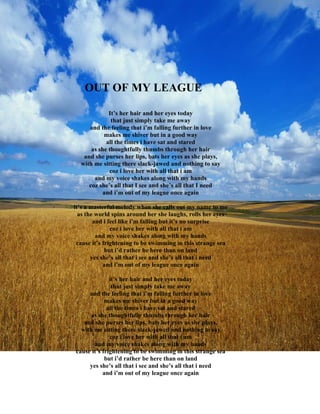 OUT OF MY LEAGUE

             It’s her hair and her eyes today
              that just simply take me away
     and the feeling that i’m falling further in love
           makes me shiver but in a good way
            all the times i have sat and stared
      as she thoughtfully thumbs through her hair
   and she purses her lips, bats her eyes as she plays,
  with me sitting there slack-jawed and nothing to say
             coz i love her with all that i am
       and my voice shakes along with my hands
     coz she’s all that I see and she’s all that I need
          and i’m out of my league once again

it’s a masterful melody when she calls out my name to me
  as the world spins around her she laughs, rolls her eyes
        and i feel like i’m falling but it’s no surprise
               coz i love her with all that i am
         and my voice shakes along with my hands
 cause it’s frightening to be swimming in this strange sea
             but i’d rather be here than on land
       yes she’s all that i see and she’s all that i need
            and i’m out of my league once again

              it’s her hair and her eyes today
               that just simply take me away
     and the feeling that i’m falling further in love
            makes me shiver but in a good way
             all the times i have sat and stared
      as she thoughtfully thumbs through her hair
   and she purses her lips, bats her eyes as she plays,
  with me sitting there slack-jawed and nothing to say
              coz i love her with all that i am
       and my voice shakes along with my hands
cause it’s frightening to be swimming in this strange sea
            but i’d rather be here than on land
     yes she’s all that i see and she’s all that i need
           and i’m out of my league once again
 