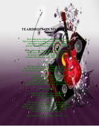 TEARDROPS ON MY GUITAR

     Drew looks at me, I fake a smile so he won’t see
That I want and I’m needing everything that we should be
      I’ll bet she’s beautiful, that girl he talks about
   And she’s got everything that I have to live without

    Drew talks to me, I laugh cause it’s so damn funny
      That I can’t even see anyone when he’s with me
      He says he’s so in love, he’s finally got it right,
    I wonder if he knows he’s all I think about at night

                         [Chorus:]

       He’s the reason for the teardrops on my guitar
  The only thing that keeps me wishing on a wishing star
He’s the song in the car I keep singing, don’t know why I do

   Drew walks by me, can he tell that I can’t breathe?
             And there he goes, so perfectly,
          The kind of flawless I wish I could be
    She’d better hold him tight, give him all her love
 Look in those beautiful eyes and know she’s lucky cause

                     [Repeat Chorus]

       So I drive home alone, as I turn out the light
           I’ll put his picture down and maybe
                   Get some sleep tonight

       He’s the reason for the teardrops on my guitar
 The only one who’s got enough of me to break my heart
He’s the song in the car I keep singing, don’t know why I do
      He’s the time taken up, but there’s never enough
             And he’s all that I need to fall into..

     Drew looks at me, I fake a smile so he won’t see.
 