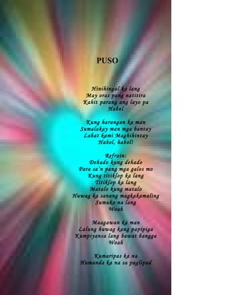 PUSO


     Hinihingal ka lang
    May oras pang natitira
   Kahit parang ang layo pa
            Habol

    Kung harangan ka man
  Sumalakay man mga bantay
   Lahat kami Maghihintay
        Habol, habol!

            Refrain:
      Dehado kung dehado
  Para sa’n pang mga galos mo
     Kung titiklop ka lang
        Titiklop ka lang
      Matalo kung matalo
Huwag ka sanang magkakamaling
        Sumuko na lang
             Woah

     Maagawan ka man
 Lalung huwag kang papipiga
Kumpiyansa lang bawat bangga
           Woah

      Kumaripas ka na
  Humanda ka na sa paglipad
 