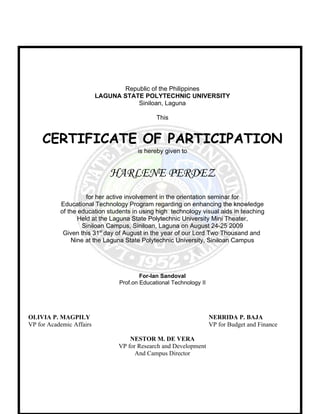 Republic of the Philippines
                          LAGUNA STATE POLYTECHNIC UNIVERSITY
                                     Siniloan, Laguna

                                              This


     CERTIFICATE OF PARTICIPATION
                                       is hereby given to


                             HARLENE PERDEZ
                     for her active involvement in the orientation seminar for
           Educational Technology Program regarding on enhancing the knowledge
           of the education students in using high technology visual aids in teaching
                  Held at the Laguna State Polytechnic University Mini Theater,
                   Siniloan Campus, Siniloan, Laguna on August 24-25 2009
            Given this 31st day of August in the year of our Lord Two Thousand and
               Nine at the Laguna State Polytechnic University, Siniloan Campus




                                        For-Ian Sandoval
                                Prof.on Educational Technology II




OLIVIA P. MAGPILY                                                   NERRIDA P. BAJA
VP for Academic Affairs                                             VP for Budget and Finance

                                    NESTOR M. DE VERA
                                VP for Research and Development
                                      And Campus Director
 