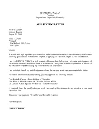 RICARDO A. WAGAN
                                                President
                                   Laguna State Polytechnic University


                                    APLLICATION LETTER

#51 Gen Luna St.
Siniloan ,Laguna
August 31, 2009

Sonia J. Alvero
Principal
Liliw National High School
Liliw,Laguna

Madam:

A woman with high regard for your institution, and with an earnest desire to serve in capacity in which the
following qualifications were must be adopted, is applying for a position subject to your consideration.

I am HARLENE B. PERDEZ, a fresh graduate of Laguna State Polytechnic University with the degree of
Bachelor of Secondary Education Major in Mathematics. I also joined different organization, in and out of
the school that helped to develop my leadership and self-confidence.

I am optimistic that all my qualification as applicant for teaching would met your standards for hiring.

For further information about my ability, you may approach the following persons:

Prof. Lydia R. Chavez – Dean, College of Education
Prof. Elsie M. Prinsipe – Director, Office of Students Affairs
Dr. Corazon N. San Agustin- Pre-Service Teacher Coordinator

If you think I met the qualification you need, I am much willing to come for an interview at your most
convenient time.

Thank you very much and I’ll wait for your favorable response.


Very truly yours,

_________________
Harlene B. Perdez
 