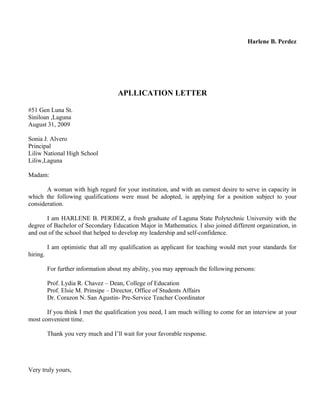 Harlene B. Perdez




                                     APLLICATION LETTER

#51 Gen Luna St.
Siniloan ,Laguna
August 31, 2009

Sonia J. Alvero
Principal
Liliw National High School
Liliw,Laguna

Madam:

       A woman with high regard for your institution, and with an earnest desire to serve in capacity in
which the following qualifications were must be adopted, is applying for a position subject to your
consideration.

       I am HARLENE B. PERDEZ, a fresh graduate of Laguna State Polytechnic University with the
degree of Bachelor of Secondary Education Major in Mathematics. I also joined different organization, in
and out of the school that helped to develop my leadership and self-confidence.

          I am optimistic that all my qualification as applicant for teaching would met your standards for
hiring.

          For further information about my ability, you may approach the following persons:

          Prof. Lydia R. Chavez – Dean, College of Education
          Prof. Elsie M. Prinsipe – Director, Office of Students Affairs
          Dr. Corazon N. San Agustin- Pre-Service Teacher Coordinator

       If you think I met the qualification you need, I am much willing to come for an interview at your
most convenient time.

          Thank you very much and I’ll wait for your favorable response.




Very truly yours,
 