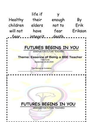 life if                  y
Healthy           their                enough                  By
children         elders                not to                 Erik
will not          have                  fear                 Erikson
  fear          integrit               death

           FUTURES BEGINS IN YOU
                   SEMINaR FOR FUTURE TEACHERS


     Theme: Essence of Being a BSE Teacher
                           7:00-12:00
                     September 24-26,2009


                  This Serves an Invitation
     _____________________________________________________




        FUTURES BEGINS IN YOU
                   SEMINSR FOR FUTURE TEACHERS
 