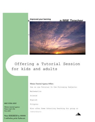 Improved your learning
                         Theme: Essence of Being a BSE Teacher
                                                 7:00-12:00
                                           September 24-26,2009


                                      This Serves an Invitation
                         ____________________________________________________




             Offering a Tutorial Session
            for kids and adults


                                     Minies Tutorial Agency Offers:
                                     One on one Tutorial In the Following Subjects:

                                     Mathematics

                                     Science

                                     English

MINIES TUTORIAL AGENCY
                                     Filipino
Minies tutorial agency
Nano road villa                      Also offer Home Schooling Teaching for group or
liza subd.
                                     individuals

Phone: 09285368239 Fax: 1414141414
E-mail:harlene_perdez @yahoo.com
 