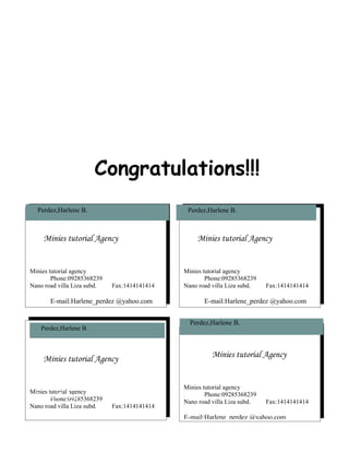 Congratulations!!!
  Perdez,Harlene B.                            Perdez,Harlene B.



    Minies tutorial Agency                        Minies tutorial Agency


Minies tutorial agency                        Minies tutorial agency
        Phone:09285368239                             Phone:09285368239
Nano road villa Liza subd.   Fax:1414141414   Nano road villa Liza subd.   Fax:1414141414

       E-mail:Harlene_perdez @yahoo.com              E-mail:Harlene_perdez @yahoo.com


                                                Perdez,Harlene B.
    Perdez,Harlene B.



    Minies tutorial Agency                              Minies tutorial Agency


                                              Minies tutorial agency
Minies tutorial agency
  Perdez, Harlene
        Phone:09285368239
                                                      Phone:09285368239
                                              Nano road villa Liza subd.   Fax:1414141414
Nano road villa Liza subd.   Fax:1414141414
                                              E-mail:Harlene_perdez @yahoo.com
       E-mail:Harlene_perdez @yahoo.com
 
