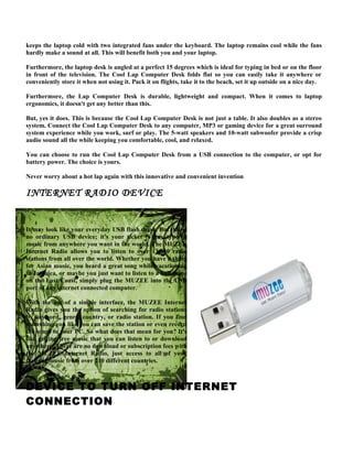 keeps the laptop cold with two integrated fans under the keyboard. The laptop remains cool while the fans
hardly make a sound at all. This will benefit both you and your laptop.

Furthermore, the laptop desk is angled at a perfect 15 degrees which is ideal for typing in bed or on the floor
in front of the television. The Cool Lap Computer Desk folds flat so you can easily take it anywhere or
conveniently store it when not using it. Pack it on flights, take it to the beach, set it up outside on a nice day.

Furthermore, the Lap Computer Desk is durable, lightweight and compact. When it comes to laptop
ergonomics, it doesn't get any better than this.

But, yes it does. This is because the Cool Lap Computer Desk is not just a table. It also doubles as a stereo
system. Connect the Cool Lap Computer Desk to any computer, MP3 or gaming device for a great surround
system experience while you work, surf or play. The 5-watt speakers and 10-watt subwoofer provide a crisp
audio sound all the while keeping you comfortable, cool, and relaxed.

You can choose to run the Cool Lap Computer Desk from a USB connection to the computer, or opt for
battery power. The choice is yours.

Never worry about a hot lap again with this innovative and convenient invention

INTERNET RADIO DEVICE


It may look like your everyday USB flash drive. But this is
no ordinary USB device; it's your ticket to any type of
music from anywhere you want in the world. The MUZEE
Internet Radio allows you to listen to over 13,000 radio
stations from all over the world. Whether you have a thing
for Asian music, you heard a great song while vacationing
in Jamaica, or maybe you just want to listen to a ball game
on the East Coast, simply plug the MUZEE into the USB
port of any internet connected computer.

With the use of a simple interface, the MUZEE Internet
Radio gives you the option of searching for radio stations
by keyword, genre, country, or radio station. If you find
something you like you can save the station or even record
the songs to your PC. So what does that mean for you? It's
like getting free music that you can listen to or download
anywhere. There are no download or subscription fees with
the MUZEE Internet Radio, just access to all of your
favorite music from over 210 different countries.



DEVICE TO TURN OFF INTERNET
CONNECTION
 