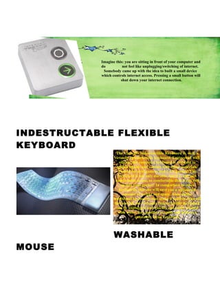 Imagine this: you are sitting in front of your computer and
            do          not feel like unplugging/switching of internet.
             Somebody came up with the idea to built a small device
            which controls internet access. Pressing a small button will
                       shut down your internet connection.




INDESTRUCTABLE FLEXIBLE
KEYBOARD
                     The Virtually Indestructible Keyboard is, well, a
                   virtually indestructible keyboard. Engineered with
                       silicon, this computer keyboard is resistant to
                     spilled liquids and contact with other materials.
                      Perfect for avid gamers and LAN parties! The
                      keyboard is not only durable, but it is soft and
                    comfortable to use, so comfortable that it can roll
                        up into your pocket! In comparison to other
                       keyboards, this one will save you a significant
                          amount of weight and space. Also, unlike
                   traditional keyboards that make it hard to clean off
                    dirt and oil, the Virtually Indestructible Keyboard
                     can be unplugged and quickly and easily washed
                      with water. Say goodbye to spills and hello to a
                                  constantly clean keyboard.



                   WASHABLE
MOUSE
 
