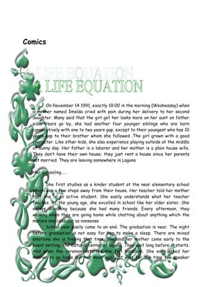 Comics




        On November 14 1991, exactly 10:00 in the morning (Wednesday) when
  a mother named Imelda cried with pain during her delivery to her second
  daughter. Many said that the girl got her looks more on her aunt on father
  side. Years go by, she had another four younger siblings who are born
  consecutively with one to two years gap, except to their youngest who has 10
  years gap to their brother whom she followed .The girl grown with a good
  character. Like other kids, she also experience playing outside at the middle
  of sunny day. Her father is a laborer and her mother is a plain house wife.
  They don’t have their own house; they just rent a house since her parents
  got married. They are leaving somewhere in Laguna

  Her Schooling……

        She first studies as a kinder student at the near elementary school
  which was a few steps away from their house. Her teacher told her mother
  that she is an active student. She easily understands what her teacher
  teaches. At the young age, she excelled in school like her older sister. She
  enjoys schooling because she had many friends. Every afternoon, they
  walking when they are going home while chatting about anything which the
  mature one consider as nonsense
        School year easily come to an end. The graduation is near. The night
  before graduation is not easy for her to make a sleep. There are mixed
  emotions she is feeling that time. She and her mother come early to the
  event setting, the cultural center of laguna .They wait long before it starts.
  And when the ceremony started she felt boredom. She even asked her
  mother to go home but her mom said just wait for the time the speaker
 