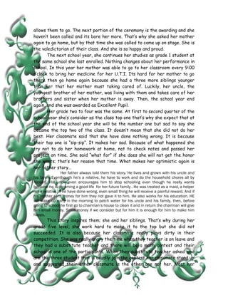 allows them to go. The next portion of the ceremony is the awarding and she
haven’t been called and its bore her more. That’s why she asked her mother
again to go home, but by that time she was called to come up on stage. She is
the valedictorian of their class. And she is so happy and proud.
       The next school year, she continues her studies as grade 1 student at
the same school she last enrolled. Nothing changes about her performance in
school. In this year her mother was able to go to her classroom every 9:00
o’clock to bring her medicine for her U.T.I. Its hard for her mother to go
there then go home again because she had a three more siblings younger
than her that her mother must taking cared of. Luckily, her uncle, the
youngest brother of her mother, was living with them and takes care of her
brothers and sister when her mother is away. Then, the school year end
again, and she was awarded as Excellent Pupil.
       Her grade two to four was the same. At first to second quarter of the
school year she’s consider as the class top one that’s why she expect that at
the end of the school year she will be the number one but sad to say she
became the top two of the class. It doesn’t mean that she did not do her
best. Her classmate said that she have done nothing wrong. It is because
their top one is “sip-sip”. It makes her sad. Because of what happened she
try not to do her homework at home, not to check notes and passed her
project on time. She said “what for” if she does she will not get the honor
she wants; that’s her reason that time. What makes her optimistic again is
her father story…
                  Her father always told them his story. He lives and grown with his uncle and
his family.Eventhough he’s a relative, he have to work and do the household chores all by
himself. His uncle even encourages him to stop schooling even though he really wants
because he is dreaming a good life for her future family . He was treated as a maid, a helper
not a relative. If he have done wrong, even small thing he will receive a painful reward. And if
his mother sent money for him they not gave it to him. He also works for his education. HE
will wake up early in the morning to patch water for his uncle and his family, then, before
going to school he first go to chairman’s house to clean it and in return the chairman will give
him small money. Small money if we consider but for him it is enough for him to make him
happy.
      This story inspires them; she and her siblings. That’s why during her
grade five level, she work hard to make it to the top but she did not
succeeded. It is also because her classmate really plays dirty in their
competition. She was really angry the time when they teacher is on leave and
they had a substitute teacher and there will be a math contest and their
school is one of the participants. When they substitute teacher asked who
are the three student that is usually join the contest her classmate stand up
and suggested their other classmate is the other one not her. Most her
 