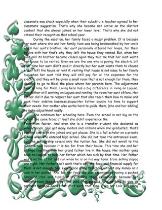 classmate was shock especially when their substitute teacher agreed to her
classmate suggestion. That’s why she became not active on the district
contest that she always joined on her lower level. That’s why she did not
attend their recognition that school year.
       During the vacation, her family faced a major problem. It is because
her aunt where she and her family lives was being brainwashed by her uncle
which her aunt’s brother. Her aunt personally offered her house, for them
to live with her that’s why they left the house they rented. But, when her
aunt and its brother became closed again they told me that her aunt wants
her house to be rented. Even we are the one who is paying the electric bill
that time her aunt didn’t said it directly but her aunt wants them to choose
either left the house or rent it. renting that house is not issue to her family
bur when her aunt told they will still pay for all the expenses for the
electric and they will be given a small room that is not enough for them, they
decided to go to Bicol the place where her parents born. The adjustment
took so long for them. Living here has a big difference in living on Laguna.
Her father still working on Laguna and renting the room her aunt offers. Her
father did it due to respect her aunt that also teach them how to make and
cook their sideline business,siopao.Her father double his time to support
their needs. Her mother also works hard to guide them, (she and her sibling)
to make adjustment easily.
       She continues her schooling here. Even the school is not big as the
school she came from; at least she didn’t experience the
Favoritism factor. And even she is a transfer student she declared as
valedictorian. She got many medals and ribbons when she graduated, that’s
for the contests she joined and got places. She is a full scholar on a private
school when she entered high school. She did not take the entranced exam.
but the scholarship covers only the tuition fee. She did not enroll to the
public school because it is too far from their house. This time she and her
siblings together with her grand father live in the house. Her mother goes
back to Laguna to help her father which has sick by that time. Her father
was a victim of hit and run when he is on his way home from selling siopao
one night. Her father can’t work that’s why the food and financial supply for
them is not enough. She experience going to school without any money or a
coin in her pocket. And for her food she also experienced having a packed
lunch of rice and tuyo.She cry during their examination because her
miscellaneous fees are not yet paid. Her parents have nothing to give as
payment because her father can’t work that time. Even her Lolo was being
 