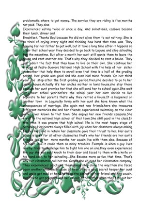problematic where to get money. The service they are riding is five months
not paid. They also
Experienced eating twice or once a day. And sometimes, cassava became
their lunch, dinner and
Breakfast. Thanks God because He did not allow them to eat nothing. She is
so tired of crying every night and thinking how hard that time was. They
praying for her father to get well, but it take a long time after it happens so
after that school year they decided to go back to Laguna and stop schooling
for the meantime. But after a month her aunt still wants them to leave the
house and rent another one. That’s why they decided to rent a house. They
just admit the fact that they have to live on their own. She continue her
studies at Pedro Guevara National High School with the help of her sister
godmother that help them to enroll even that time is a half of the grading
period. Her grade was good and she even had more friends. On her third
year she stop after the first grading period.then,she decided to go to her
uncles house.Actually it’s her uncles mother in law’s house.she stay there
because her aunt promise her that she will send her to school again.She wait
until next school year.before the school year her aunt decide to live
separate to her parents that’s why they rented a house.It is happened on
another town in Laguna.By living with her aunt she have known what the
consequences of marriage. She again met new friends.here she treasures
different memories.she and her friends experienced swimming on the clear
water river known to that town. She enjoys her new friends company.She
enroll to the national high school of that town.She still good in the class.In
this time it was proven that high school life is the most happy stage of
Schooling.Her hearts always filled with joy when her classmate always asking
for her help and in return her classmate gave their thrust to her. Her aunts
house is open for all ofher classmates that’s why her friends are her aunts
friends too.After more months her cousin live with them also. Because of
his tiger look it cause them so many troubles. Example is when a guy lives
nearby tries to challenge him to fight him one on one.they even experienced
the guy she was said knock to their door and faced to them with a knife on
his hand.back to her schooling..,She Became more active that time. That’s
why her classmates call her ms. Genius.she enjoyed her classmates company.
They experienced practiced their dance step along the way.then she faced
again another problem.Because of heer being a good secret keeper her aunt
and uncle get mad at her.She keep the secret of her friend and her cousin.
Her friend got pregnant and her cousin is the father.when they find out her
 