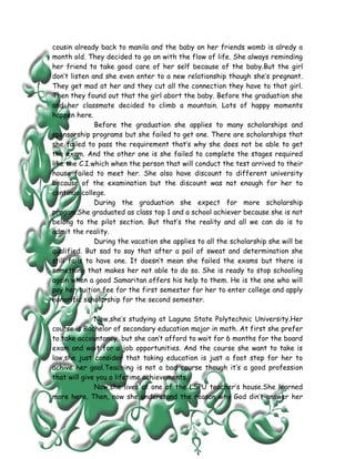 cousin already back to manila and the baby on her friends womb is alredy a
month old. They decided to go on with the flow of life. She always reminding
her friend to take good care of her self because of the baby.But the girl
don’t listen and she even enter to a new relationship though she’s pregnant.
They get mad at her and they cut all the connection they have to that girl.
Then they found out that the girl abort the baby. Before the graduation she
and her classmate decided to climb a mountain. Lots of happy moments
happen here.
              Before the graduation she applies to many scholarships and
sponsorship programs but she failed to get one. There are scholarships that
she failed to pass the requirement that’s why she does not be able to get
the exam. And the other one is she failed to complete the stages required
like the C.I.which when the person that will conduct the test arrived to their
house failed to meet her. She also have discount to different university
because of the examination but the discount was not enough for her to
continue college.
              During the graduation she expect for more scholarship
progam.She graduated as class top 1 and a school achiever because she is not
belong to the pilot section. But that’s the reality and all we can do is to
admit the reality.
              During the vacation she applies to all the scholarship she will be
qualified. But sad to say that after a pail of sweat and determination she
still fails to have one. It doesn’t mean she failed the exams but there is
something that makes her not able to do so. She is ready to stop schooling
again when a good Samaritan offers his help to them. He is the one who will
pay her tuition fee for the first semester for her to enter college and apply
honorific scholarship for the second semester.

              Now,she’s studying at Laguna State Polytechnic University.Her
course is Bachelor of secondary education major in math. At first she prefer
to take accountancy but she can’t afford to wait for 6 months for the board
exam and wait for a job opportunities. And the course she want to take is
law,she just consider that taking education is just a foot step for her to
achive her goal.Teaching is not a bad course though it’s a good profession
that will give you a lifetime achievements.
              Now,she lives at one of the LSPU teacher’s house.She learned
more here. Then, now she understand the reason why God din’t answer her
 