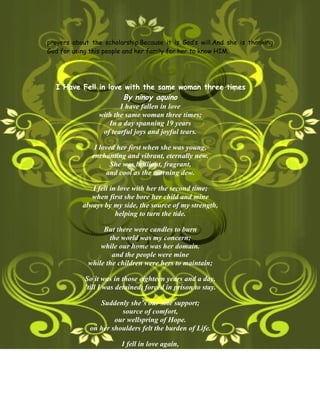 prayers about the scholarship.Because it is God’s will.And she is thanking
God for using this people and her family for her to know HIM.




  I Have Fell in love with the same woman three times
                       By ninoy aquino
                      I have fallen in love
              with the same woman three times;
                  In a day spanning 19 years
                of tearful joys and joyful tears.

               I loved her first when she was young,
              enchanting and vibrant, eternally new.
                     She was brilliant, fragrant,
                   and cool as the morning dew.

              I fell in love with her the second time;
              when first she bore her child and mine
           always by my side, the source of my strength,
                       helping to turn the tide.

                  But there were candles to burn
                    the world was my concern;
                 while our home was her domain.
                     and the people were mine
             while the children were hers to maintain;

            So it was in those eighteen years and a day.
            ’till I was detained; forced in prison to stay.

                 Suddenly she’s our sole support;
                        source of comfort,
                      our wellspring of Hope.
              on her shoulders felt the burden of Life.

                        I fell in love again,
               with the same woman the third time.
                     Looming from the battle,
                   her courage will never fade
 