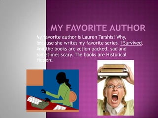 My favorite author is Lauren Tarshis! Why,
because she writes my favorite series, I Survived.
And the books are action packed, sad and
sometimes scary. The books are Historical
Fiction!