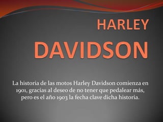 La historia de las motos Harley Davidson comienza en
1901, gracias al deseo de no tener que pedalear más,
pero es el año 1903 la fecha clave dicha historia.
 