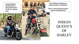 Sheeja Mathews
HR Professional
Brand Ambassador
for HD as a woman
rider
Veena Paliwal, Entrepreneur
“Lady of Harley” & “HOG Rani”
Died in road accident during HD
sponsor nationwide tour
INDIAN
QUEEN’S
OF
HARLEY
 