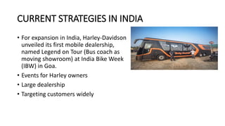 CURRENT STRATEGIES IN INDIA
• For expansion in India, Harley-Davidson
unveiled its first mobile dealership,
named Legend on Tour (Bus coach as
moving showroom) at India Bike Week
(IBW) in Goa.
• Events for Harley owners
• Large dealership
• Targeting customers widely
 