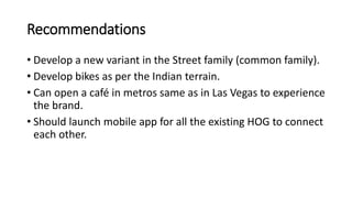 Recommendations
• Develop a new variant in the Street family (common family).
• Develop bikes as per the Indian terrain.
• Can open a café in metros same as in Las Vegas to experience
the brand.
• Should launch mobile app for all the existing HOG to connect
each other.
 