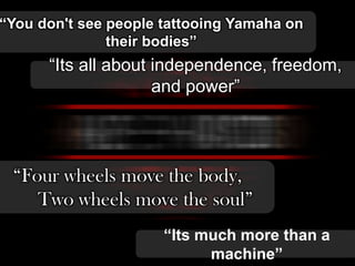 “You don't see people tattooing Yamaha on
their bodies”

“Its all about independence, freedom,
and power”

“Four wheels move the body,
Two wheels move the soul”
“Its much more than a
machine”

 