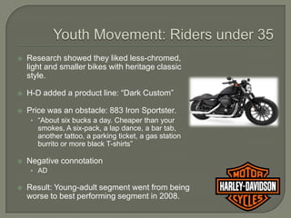    Research showed they liked less-chromed,
    light and smaller bikes with heritage classic
    style.

   H-D added a product line: “Dark Custom”

   Price was an obstacle: 883 Iron Sportster.
     • “About six bucks a day. Cheaper than your
       smokes, A six-pack, a lap dance, a bar tab,
       another tattoo, a parking ticket, a gas station
       burrito or more black T-shirts”

   Negative connotation
     • AD

   Result: Young-adult segment went from being
    worse to best performing segment in 2008.
 