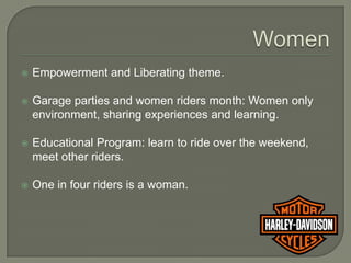    Empowerment and Liberating theme.

   Garage parties and women riders month: Women only
    environment, sharing experiences and learning.

   Educational Program: learn to ride over the weekend,
    meet other riders.

   One in four riders is a woman.
 