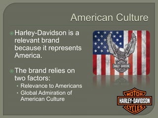  Harley-Davidson     is a
 relevant brand
 because it represents
 America.

 The brand relies on
 two factors:
  • Relevance to Americans
  • Global Admiration of
   American Culture
 