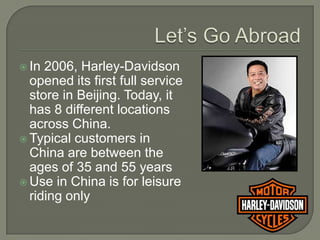  In 2006, Harley-Davidson
  opened its first full service
  store in Beijing. Today, it
  has 8 different locations
  across China.
 Typical customers in
  China are between the
  ages of 35 and 55 years
 Use in China is for leisure
  riding only
 