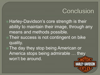 Harley-Davidson’s    core strength is their
  ability to maintain their image, through any
  means and methods possible.
 Their success is not contingent on bike
  quality.
 The day they stop being American or
  America stops being admirable … they
  won’t be around.
 