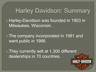  Harley-Davidson
                was founded in 1903 in
 Milwaukee, Wisconsin.

 Thecompany incorporated in 1981 and
 went public in 1986.

 Theycurrently sell at 1,300 different
 dealerships in 70 countries.
 
