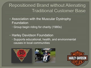 • Association with the Muscular Dystrophy
 Foundation
  Group begin riding for charity (1980s)

• Harley Davidson Foundation
   Supports educational, health, and environmental
    causes in local communities
 