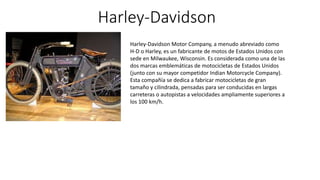 Harley-Davidson
Harley-Davidson Motor Company, a menudo abreviado como
H-D o Harley, es un fabricante de motos de Estados Unidos con
sede en Milwaukee, Wisconsin. Es considerada como una de las
dos marcas emblemáticas de motocicletas de Estados Unidos
(junto con su mayor competidor Indian Motorcycle Company).
Esta compañía se dedica a fabricar motocicletas de gran
tamaño y cilindrada, pensadas para ser conducidas en largas
carreteras o autopistas a velocidades ampliamente superiores a
los 100 km/h.
 