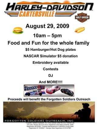 August 29, 2009
         10am – 5pm
Food and Fun for the whole family
           $5 Hamburger/Hot Dog plates
          NASCAR Simulator $5 donation
                     Embroidery available
                                     Contests
                                             DJ
                               And MORE!!!!



Proceeds will benefit the Forgotten Soldiers Outreach




           Forgotten Soldiers Outreach, Inc. is tax exempt under the U.S. Federal Law,
            Tax code, Section 501(c)3) and is registered in the State of Florida, State
            Registration #CH2262. / Federal Identification# 51-0493205 Florida State
               Registration #: CH22627 / Georgia State Registration # CH-07981
 