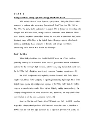C A S E 5
Harley-Davidson: Harley Style and Strategy Have Global Reach
With a celebration of almost legendary proportions, Harley-Davidson marked
a century in business with a year-long International Road Tour from July 2002 to
July 2003. The party finally culminated in August 2003 in hometown Milwaukee. (1)
Brought back from near death, Harley-Davidson represents a true American success
story. Reacting to global competition, Harley has been able to reestablish itself as the
dominant maker of big bikes in the United States. However, success often breeds
imitation, and Harley faces a mixture of domestic and foreign competitors
encroaching on its market. Can it meet the challenge?
Harley-Davidson
When Harley-Davidson was founded in 1903, it was one of over 100 firms
producing motorcycles in the United States. The U.S. government became an important
customer for the company’s high-powered, reliable bikes, using them in both world wars.
By the 1950s, Harley-Davidson was the only remaining American manufacturer. (2)
But British competitors were beginning to enter the market with faster, lighter-
weight bikes. Honda Motor Company of Japan began marketing lightweight bikes in the
United States, moving into middleweight vehicles in the 1960s. Harley initially tried to
compete by manufacturing smaller bikes but had difficulty making them profitably. The
company even purchased an Italian motorcycle firm, Aermacchi, but many of its dealers
were reluctant to sell the small Aermacchi Harleys. (3)
American Machine and Foundry Co. (AMF) took over Harley in 1969, expanding
its portfolio of recreational products. AMF increased production from 14,000 bikes to
50,000 bikes per year. This rapid expansion led to significant problems with quality and
 