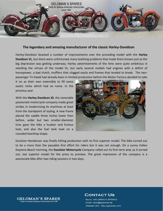 The legendary and amazing manufacturer of the classic Harley-Davidson
Harley-Davidson boasted a number of improvements over the preceding model with the Harley
Davidson VL, but there were unfortunate many teething problems that made them known just as the
big depression was getting underway. Harley advertisements of the time were quite ambitious in
extolling the virtues of the model VL, but early several models had engines with a deficit of
horsepower, a bad clutch, mufflers that clogged easily and frames that tended to break. The two-
passenger Tri-Hawk had already been in limited production before the Motor Factory decided to take
it on as their own ostensibly to fill some
exotic niche which had no name. In the
previous year
With the Harley-Davidson JD, the venerable
passionate motorcycle company made great
strides in modernizing its machines at least
from the standpoint of styling. A new frame
placed the saddle three inches lower than
before, wider but two smaller-diameter
tires gave the bike a huskier and furious
look, and also the fuel tank took on a
rounded teardrop shape.
Excelsior-Henderson was finally hitting production with its first superior model. The bike turned out
to be a more than the passable first effort for riders but it was not enough. On a sunny Indian
Daytona Beach morning, the Excelsior Motorcycle Company rolled out its first term and, as it turned
out, last superior model for the press to preview. The great impression of the company is a
passionate bike after two riding sessions in two days.
 