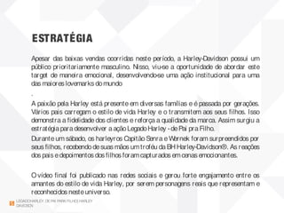 ESTRATÉGIA
LEGADOHARLEY DEPAI PARAFILHO| HARLEY
DAVIDSON
Apesar das baixas vendas ocorridas neste período, a Harley-Davidson possui um
público prioritariamente masculino. Nisso, viu-se a oportunidade de abordar este
target de maneira emocional, desenvolvendo-se uma ação institucional para uma
das maiores lovemarks domundo
.
A paixão pela Harley está presente em diversas famílias e é passada por gerações.
Vários pais carregam o estilo de vida Harley e o transmitem aos seus filhos. Isso
demonstra a fidelidade dos clientes e reforça a qualidadeda marca. Assim surgiu a
estratégiaparadesenvolver aaçãoLegadoHarley -dePai praFilho.
Duranteum sábado, os harleyros Capitão Senra eWernek foram surpreendidos por
seus filhos, recebendodesuas mãos umtroféu daBHHarley-Davidson®. As reações
dos pais edepoimentos dos filhos foramcapturados emcenas emocionantes.
Ovídeo final foi publicado nas redes sociais e gerou forte engajamento entre os
amantes do estilo de vida Harley, por serem personagens reais que representam e
reconhecidos nesteuniverso.
 