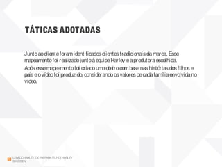 TÁTICAS ADOTADAS
LEGADOHARLEY DEPAI PARAFILHO| HARLEY
DAVIDSON
Juntoaoclienteforamidentificados clientes tradicionais damarca. Esse
mapeamentofoi realizadojuntoàequipeHarley eaprodutoraescolhida.
Após essemapeamentofoi criadoumroteirocombasenas histórias dos filhos e
pais eovídeofoi produzido, considerandoos valores decadafamíliaenvolvidano
vídeo.
 