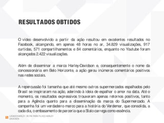 RESULTADOS OBTIDOS
LEGADOHARLEY DEPAI PARAFILHO| HARLEY
DAVIDSON
O vídeo desenvolvido a partir da ação resultou em excelentes resultados no
Facebook, alcançando, em apenas 48 horas no ar, 34.829 visualizações, 917
curtidas, 571 compartilhamentos e 84 comentários, enquanto no Youtube foram
alcançados 2.422 visualizações.
Além de disseminar a marca Harley-Davidson e, consequentemente o nome da
concessionária em Belo Horizonte, a ação gerou inúmeros comentários positivos
nas redes sociais.
 
A repercussão foi tamanha que até mesmo outros supermercados espalhados pelo
Brasil se inspiraram na ação, aderindo à ideia de espalhar o amor na data. Até o
momento, os resultados expressivos trouxeram apenas retornos positivos, tanto
para a Agência quanto para a disseminação da marca do Supermercado. A
campanha foi um verdadeiro marco para a história do Verdemar, que consolida, a
cadadia, oembasamentodeparceriaqueaStalocarregacomoessência.
 