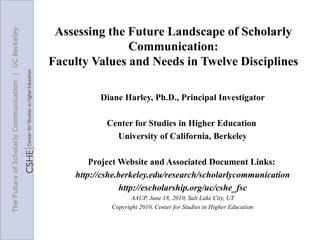 Assessing the Future Landscape of Scholarly Communication: Faculty Values and Needs in Twelve Disciplines Diane Harley, Ph.D., Principal Investigator Center for Studies in Higher Education  University of California, Berkeley Project Website and Associated Document Links:  http:// cshe.berkeley.edu/research/scholarlycommunication http://escholarship.org/uc/cshe_fsc AAUP, June 18, 2010, Salt Lake City, UT Copyright  2010, Center for Studies in Higher Education 