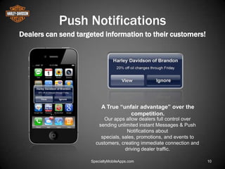 Push Notifications
Dealers can send targeted information to their customers!




                          A True “unfair advantage” over the
                                     competition.
                           Our apps allow dealers full control over
                        sending unlimited instant Messages & Push
                                     Notifications about
                         specials, sales, promotions, and events to
                       customers, creating immediate connection and
                                    driving dealer traffic.

                     SpecialtyMobileApps.com                          10
 