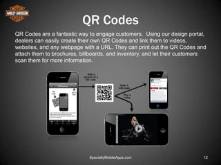 QR Codes
QR Codes are a fantastic way to engage customers. Using our design portal,
dealers can easily create their own QR Codes and link them to videos,
websites, and any webpage with a URL. They can print out the QR Codes and
attach them to brochures, billboards, and inventory, and let their customers
scan them for more information.




                             SpecialtyMobileApps.com                      12
 