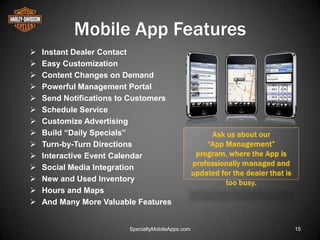 Mobile App Features
   Instant Dealer Contact
   Easy Customization
   Content Changes on Demand
   Powerful Management Portal
   Send Notifications to Customers
   Schedule Service
   Customize Advertising
   Build “Daily Specials”
   Turn-by-Turn Directions
   Interactive Event Calendar
   Social Media Integration
   New and Used Inventory
   Hours and Maps
   And Many More Valuable Features


                        SpecialtyMobileApps.com   15
 