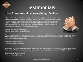 Testimonials
 Hear from some of our many happy Dealers…
―After months of trying to build and design our own mobile app just for Apple, we turned to
Specialty Mobile Apps for some assistance. It did not take us long to immediately drop our
internal production and turn our entire mobile app development to the team at Specialty
Mobile. Their App Engine had many more features, and offered premium benefits like
integrated inventory, QR Codes, and native Push Notifications. If you are shopping for a
mobile app, look no further - choose Specialty Mobile.‖

Phillip McKee, Marketing Manager
Arizona Harley, Anthem Harley-Davidson

―We knew nothing about mobile apps other than we had to get one. Dealing with the entire team at Specialty Mobile
Apps has been a pleasure, from the marketing of our app to the ongoing training on the system. We can highly
recommend Specialty Mobile Apps.‖

Suzy Carroll, Store Manager
Ocean County Harley-Davidson


―I can highly recommend Specialty Mobile Apps. In fact we’re so pleased, we purchased a second app for our Mad
River location. To discuss our experience, you can call me personally at the dealership at (330) 364-6519.‖

Steve Dulaney, General Manager
Adventure Harley-Davidson


                                              SpecialtyMobileApps.com                                               16
 
