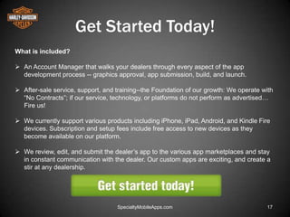 Get Started Today!
What is included?

 An Account Manager that walks your dealers through every aspect of the app
  development process -- graphics approval, app submission, build, and launch.

 After-sale service, support, and training--the Foundation of our growth: We operate with
  ―No Contracts‖; if our service, technology, or platforms do not perform as advertised…
  Fire us!

 We currently support various products including iPhone, iPad, Android, and Kindle Fire
  devices. Subscription and setup fees include free access to new devices as they
  become available on our platform.

 We review, edit, and submit the dealer’s app to the various app marketplaces and stay
  in constant communication with the dealer. Our custom apps are exciting, and create a
  stir at any dealership.




                                   SpecialtyMobileApps.com                             17
 