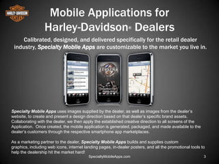 Mobile Applications for
                  Harley-Davidson Dealers                       ®


     Calibrated, designed, and delivered specifically for the retail dealer
 industry, Specialty Mobile Apps are customizable to the market you live in.




Specialty Mobile Apps uses images supplied by the dealer, as well as images from the dealer’s
website, to create and present a design direction based on that dealer’s specific brand assets.
Collaborating with the dealer, we then apply the established creative direction to all screens of the
Application. Once created, the mobile application is generated, packaged, and made available to the
dealer’s customers through the respective smartphone app marketplaces.

As a marketing partner to the dealer, Specialty Mobile Apps builds and supplies custom
graphics, including web icons, internet landing pages, in-dealer posters, and all the promotional tools to
help the dealership hit the market hard!
                                          SpecialtyMobileApps.com                                        3
 